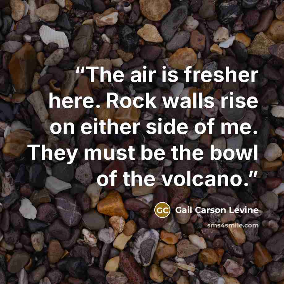 “The air is fresher here. Rock walls rise on either side of me. They must be the bowl of the volcano.” quote by Gail Carson Levine