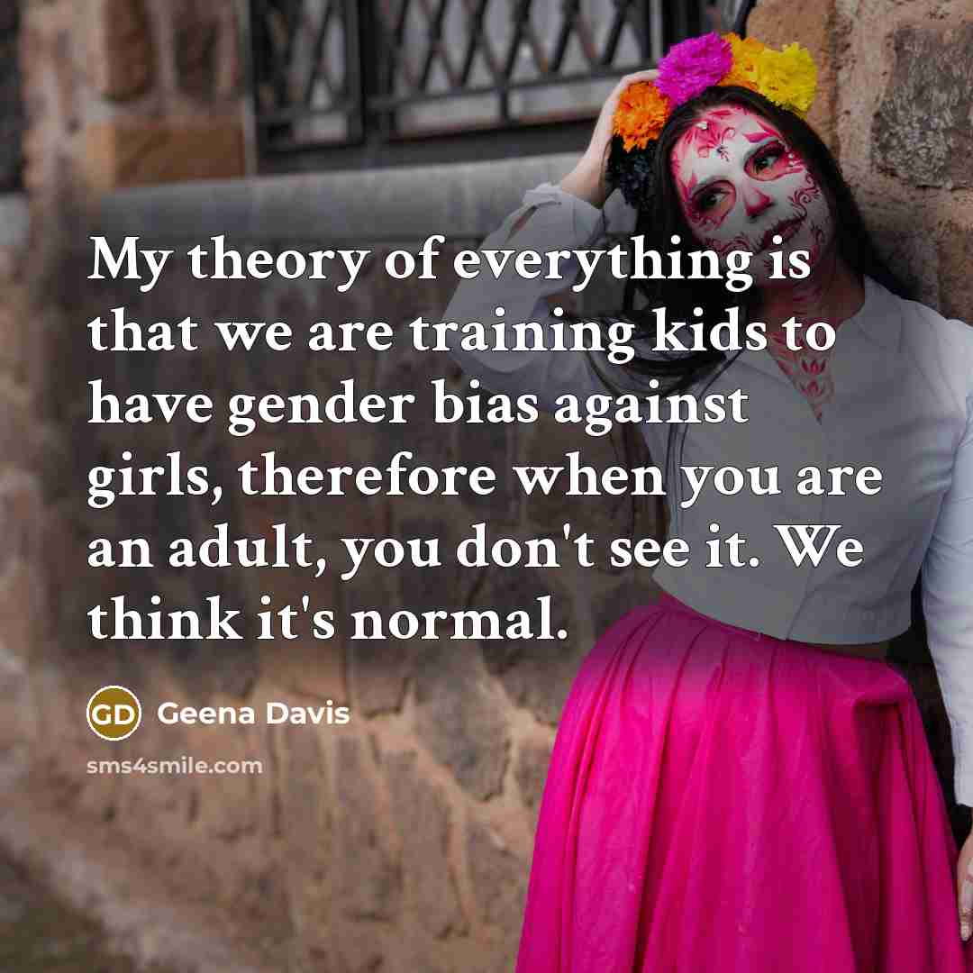 “My theory of everything is that we are training kids to have gender bias against girls, therefore when you are an adult, you don't see it. We think it's normal.” quote by Geena Davis