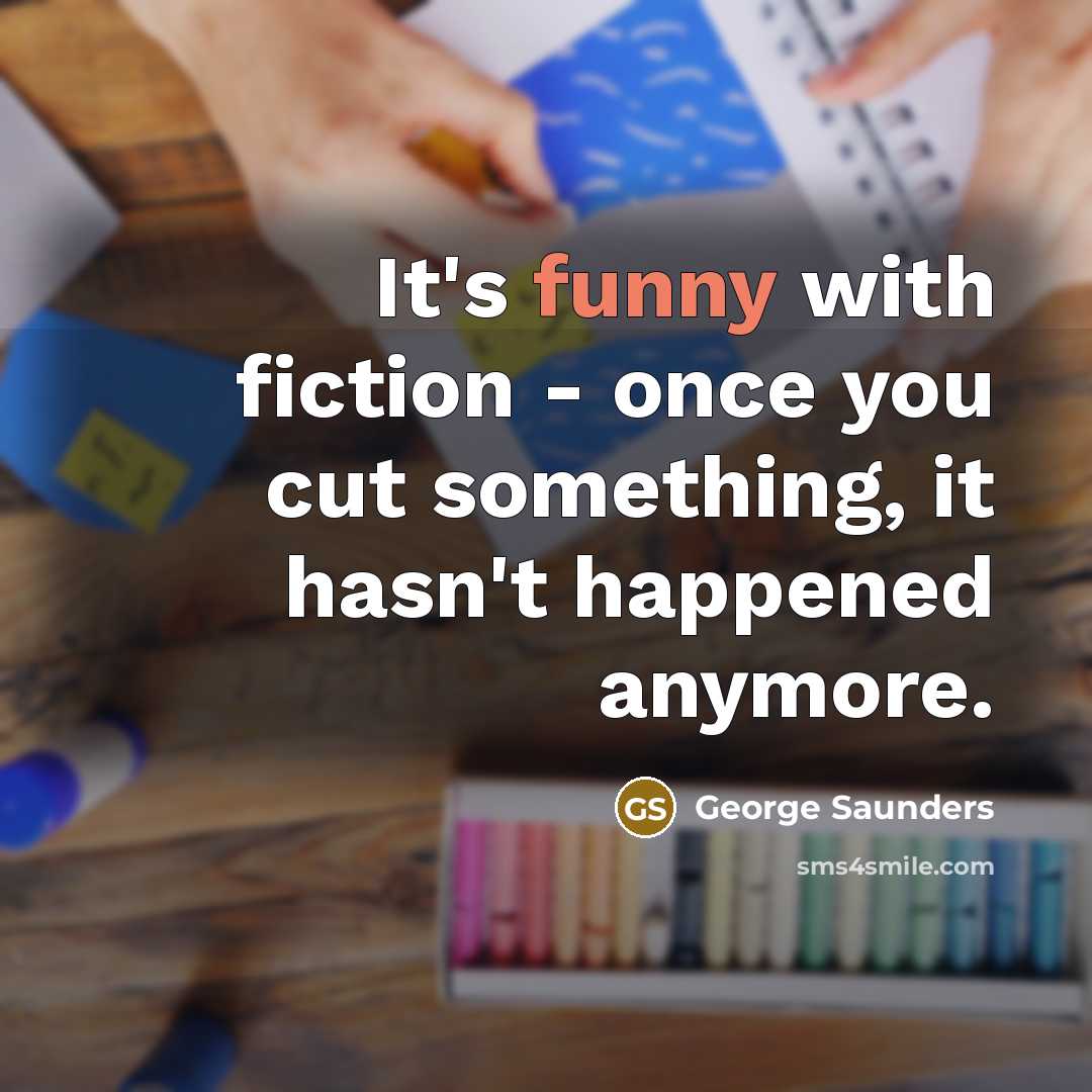 “It's funny with fiction - once you cut something, it hasn't happened anymore.” quote by George Saunders
