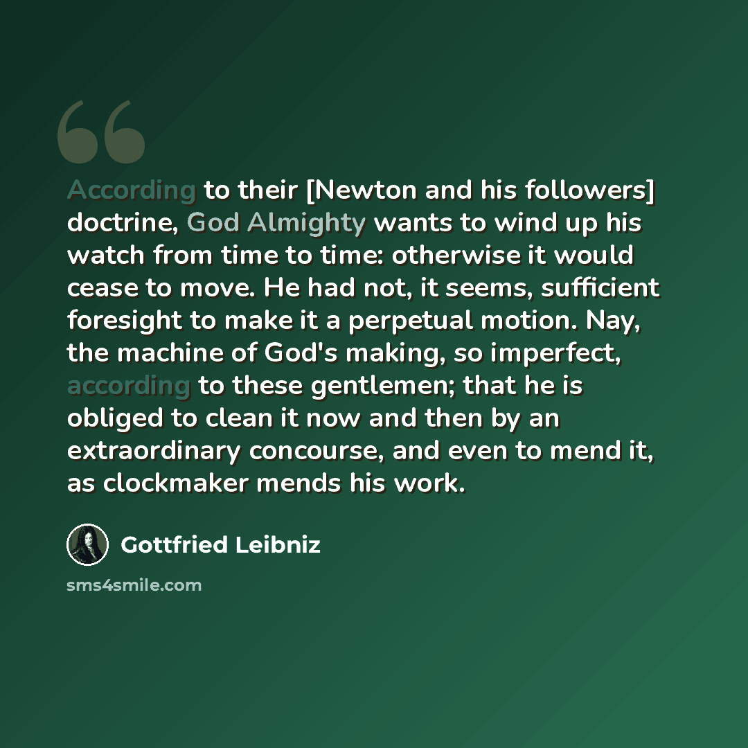 “According to their [Newton and his followers] doctrine, God Almighty wants to wind up his watch from time to time: otherwise it would cease to move. He had not, it seems, sufficient foresight to make it a perpetual motion. Nay, the machine of God's making, so imperfect, according to these…” quote by Gottfried Leibniz