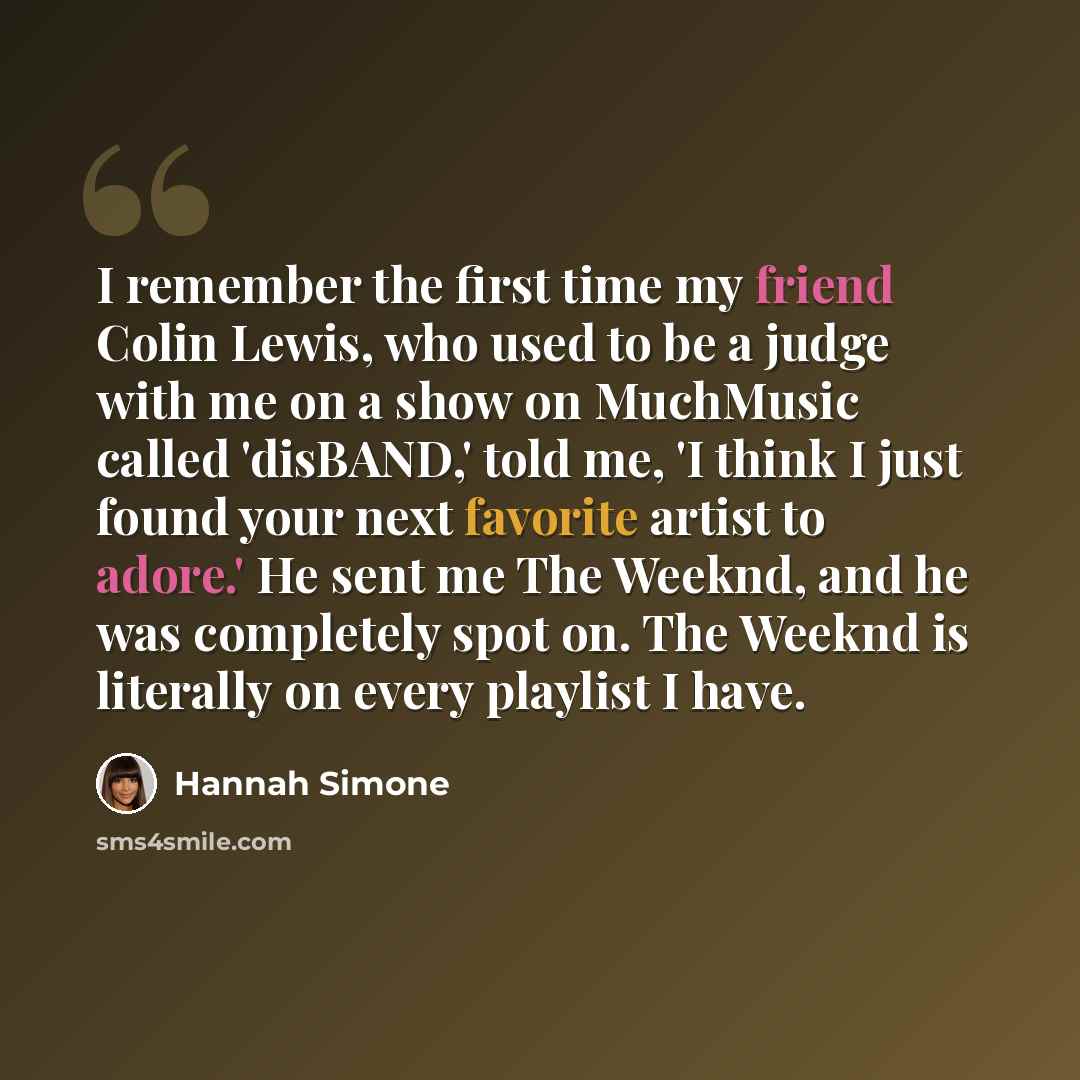 “I remember the first time my friend Colin Lewis, who used to be a judge with me on a show on MuchMusic called 'disBAND,' told me, 'I think I just found your next favorite artist to adore.' He sent me The Weeknd, and he was completely spot on. The Weeknd is literally on every playlist I have.” quote by Hannah Simone
