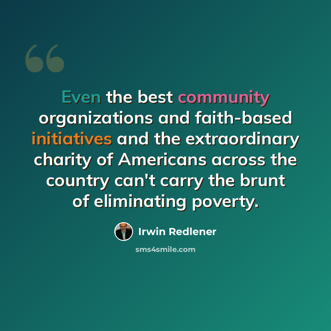 “Even the best community organizations and faith-based initiatives and the extraordinary charity of Americans across the country can't carry the brunt of eliminating poverty.” quote by Irwin Redlener