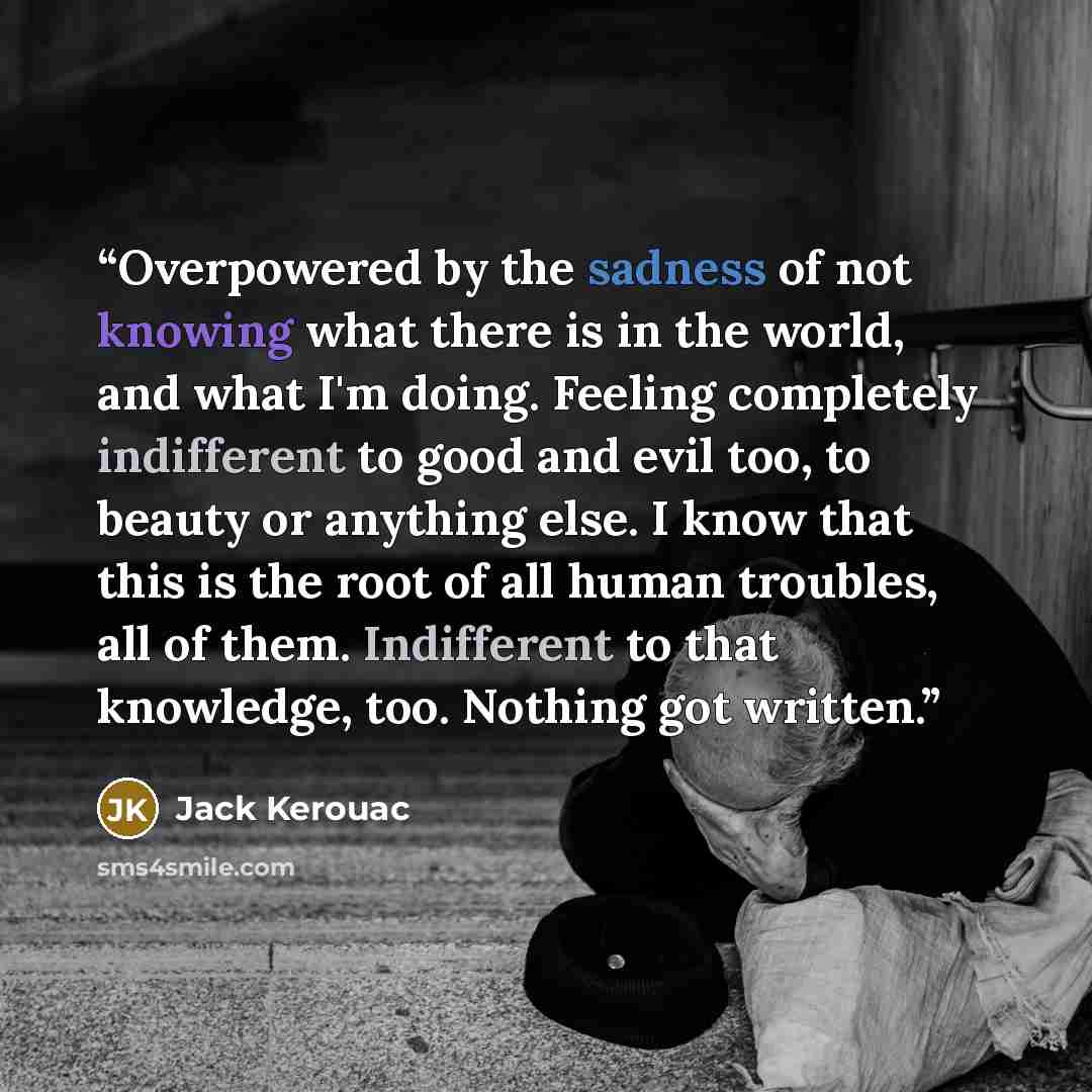 “Overpowered by the sadness of not knowing what there is in the world, and what I'm doing. Feeling completely indifferent to good and evil too, to beauty or anything else. I know that this is the root of all human troubles, all of them. Indifferent to that knowledge, too. Nothing got written.” quote by Jack Kerouac