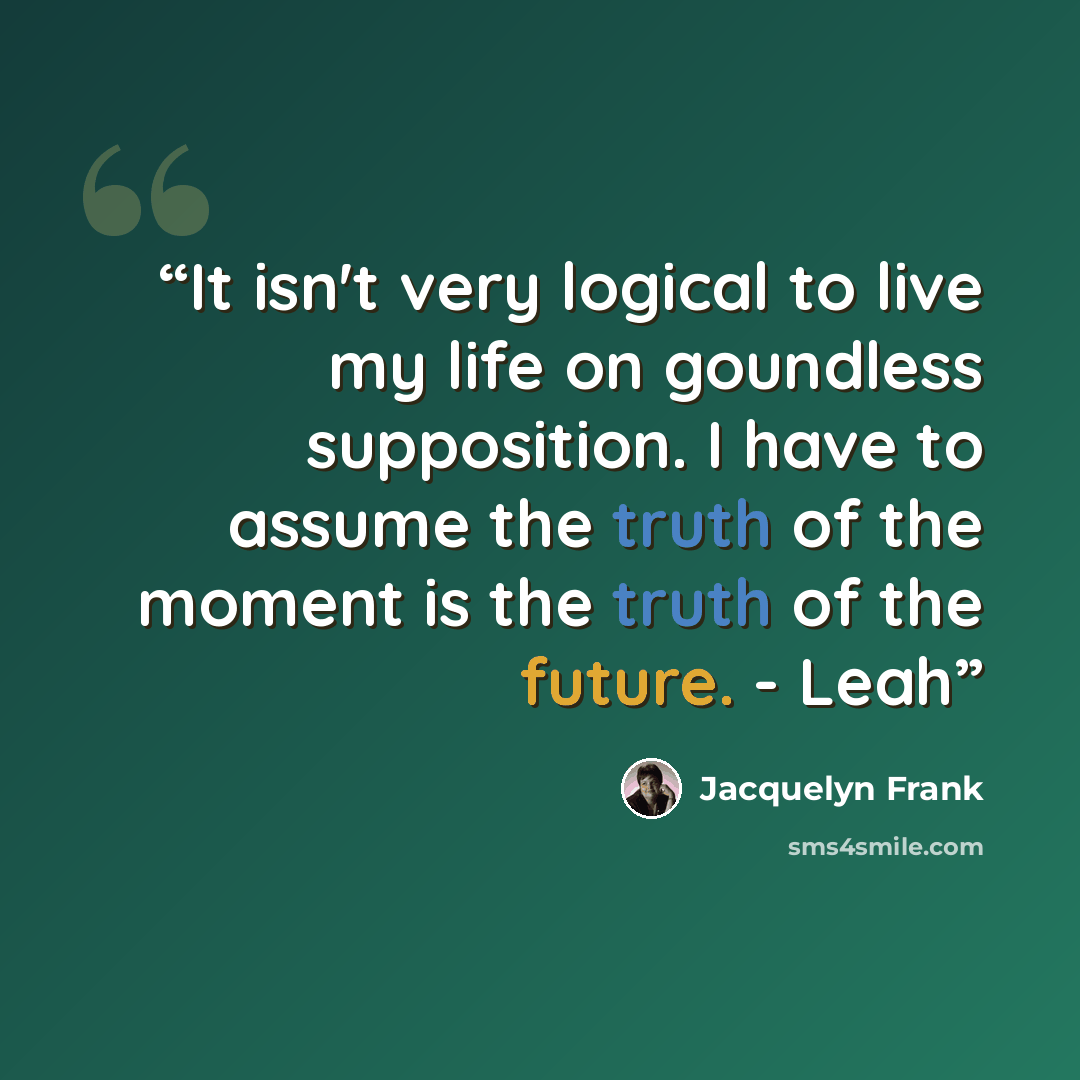 “It isn't very logical to live my life on goundless supposition. I have to assume the truth of the moment is the truth of the future. - Leah” quote by Jacquelyn Frank