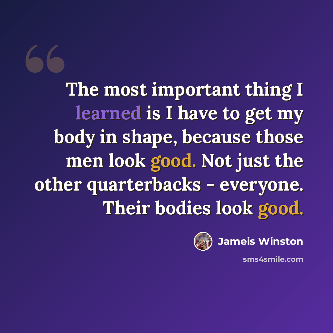 “The most important thing I learned is I have to get my body in shape, because those men look good. Not just the other quarterbacks - everyone. Their bodies look good.” quote by Jameis Winston