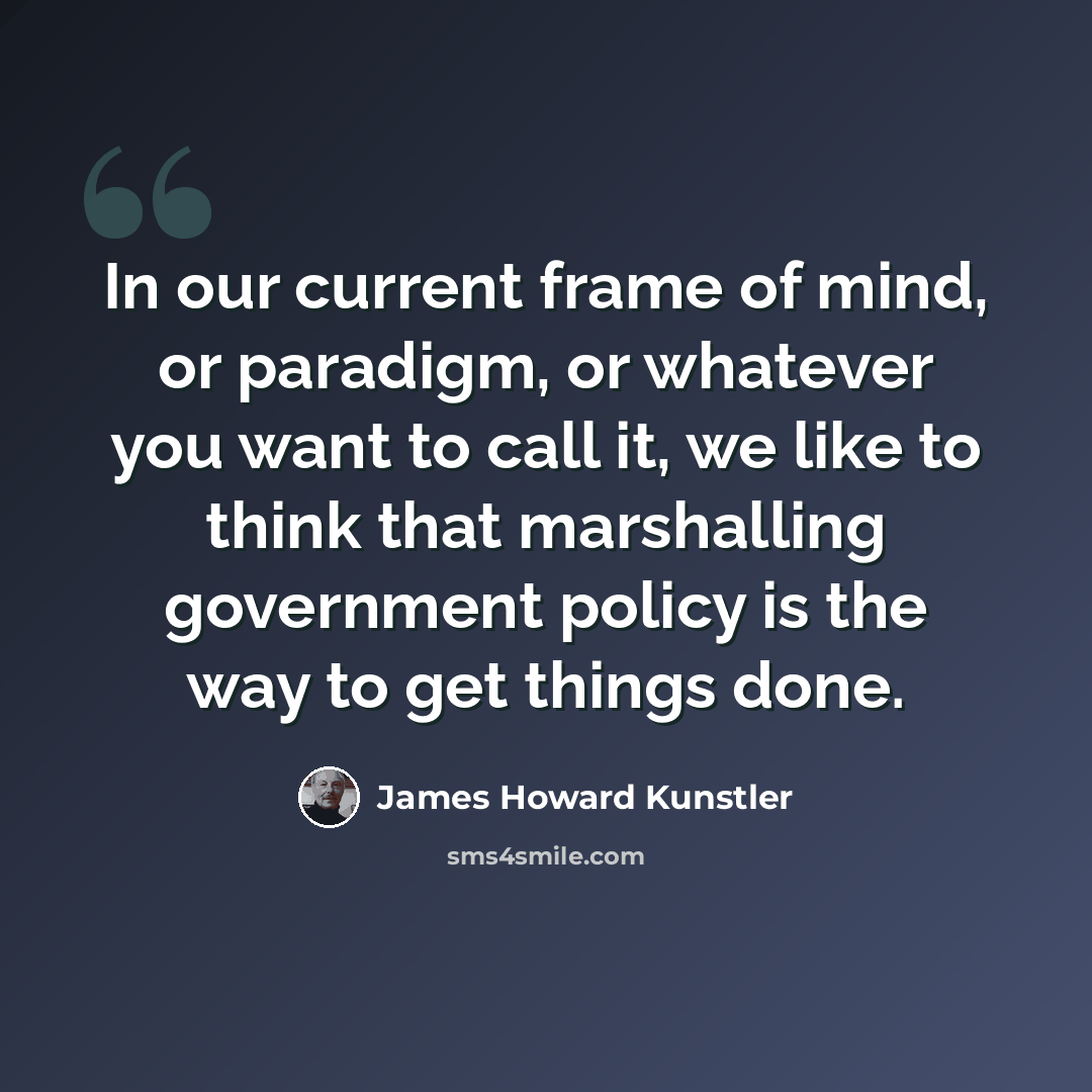 “In our current frame of mind, or paradigm, or whatever you want to call it, we like to think that marshalling government policy is the way to get things done.” quote by James Howard Kunstler