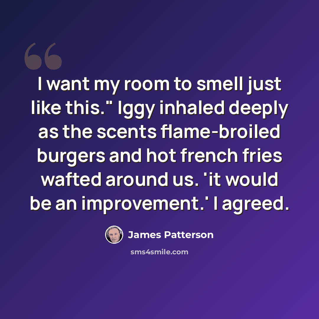 “I want my room to smell just like this." Iggy inhaled deeply as the scents flame-broiled burgers and hot french fries wafted around us. 'it would be an improvement.' I agreed.” quote by James Patterson