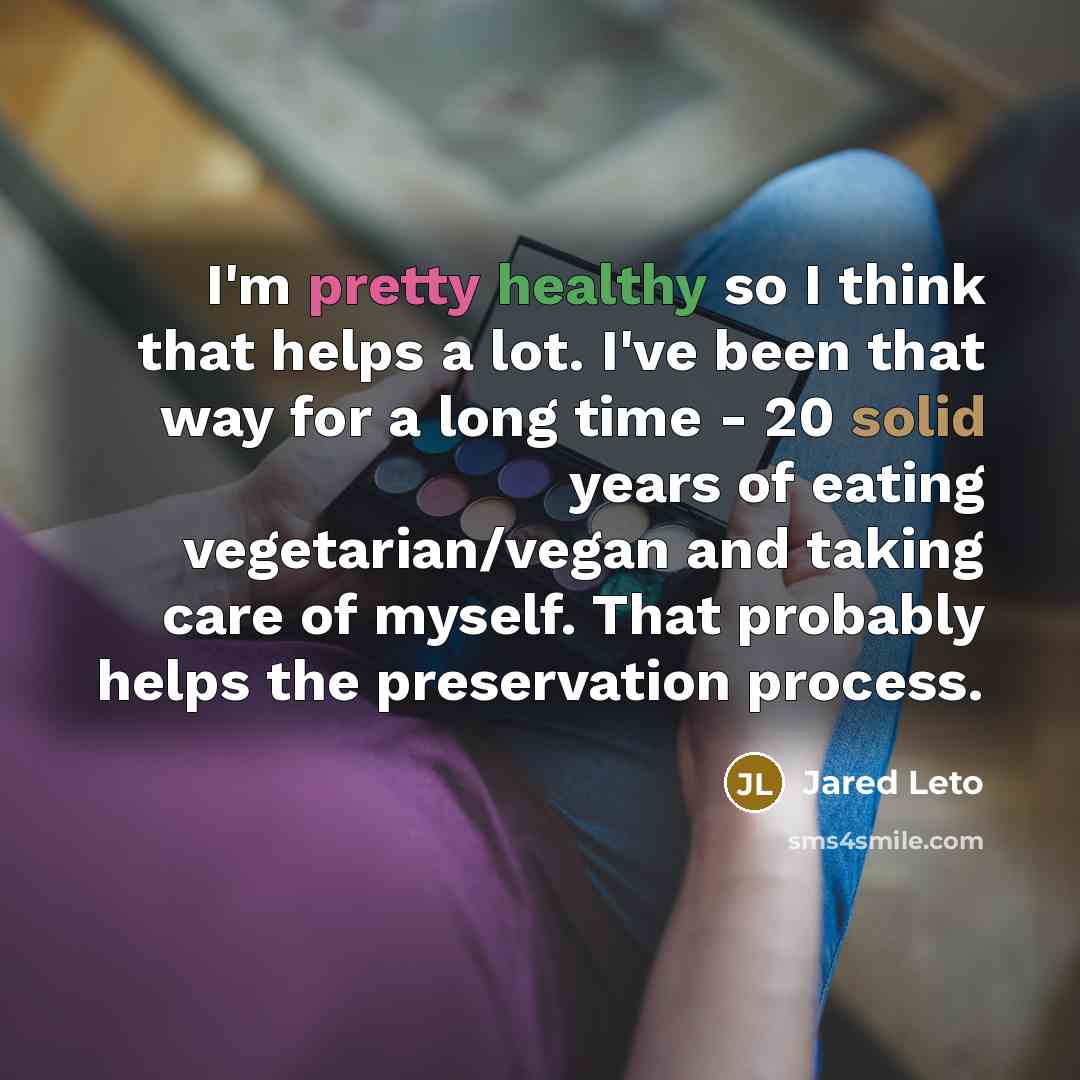 “I'm pretty healthy so I think that helps a lot. I've been that way for a long time - 20 solid years of eating vegetarian/vegan and taking care of myself. That probably helps the preservation process.” quote by Jared Leto