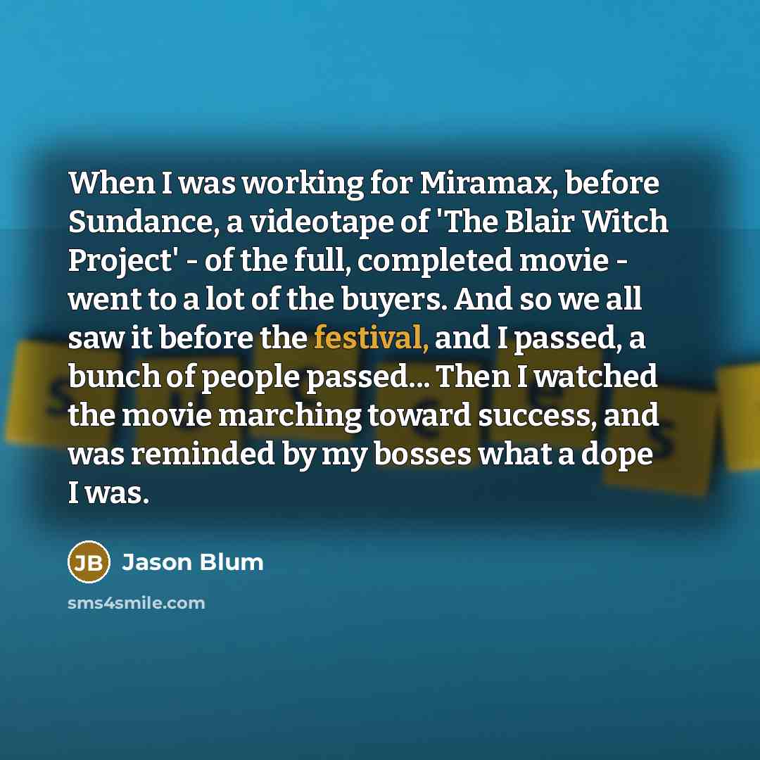 “When I was working for Miramax, before Sundance, a videotape of 'The Blair Witch Project' - of the full, completed movie - went to a lot of the buyers. And so we all saw it before the festival, and I passed, a bunch of people passed... Then I watched the movie marching toward success, and was…” quote by Jason Blum