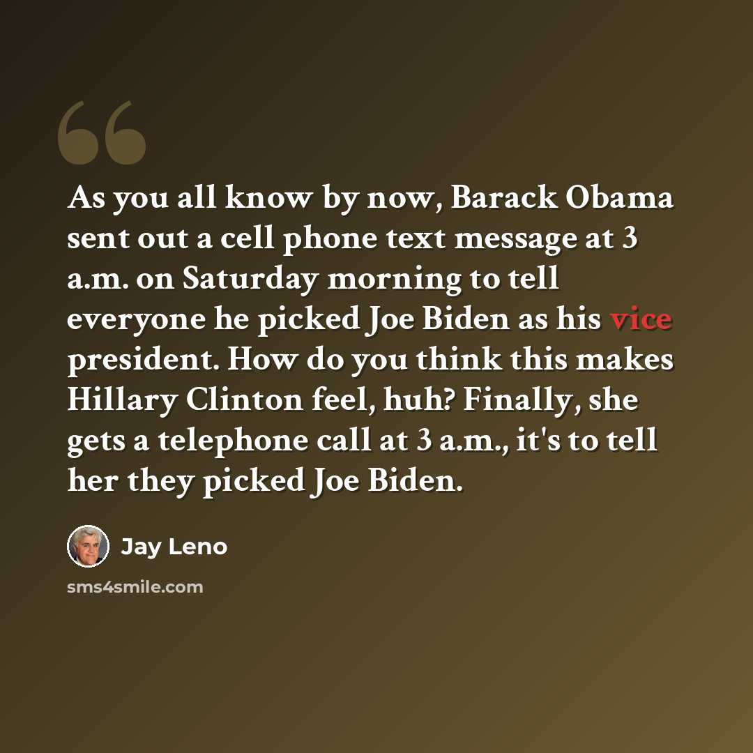 “As you all know by now, Barack Obama sent out a cell phone text message at 3 a.m. on Saturday morning to tell everyone he picked Joe Biden as his vice president. How do you think this makes Hillary Clinton feel, huh? Finally, she gets a telephone call at 3 a.m., it's to tell her they picked Joe…” quote by Jay Leno