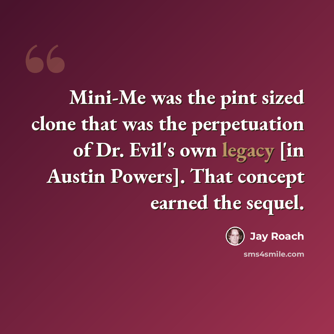 “Mini-Me was the pint sized clone that was the perpetuation of Dr. Evil's own legacy [in Austin Powers]. That concept earned the sequel.” quote by Jay Roach