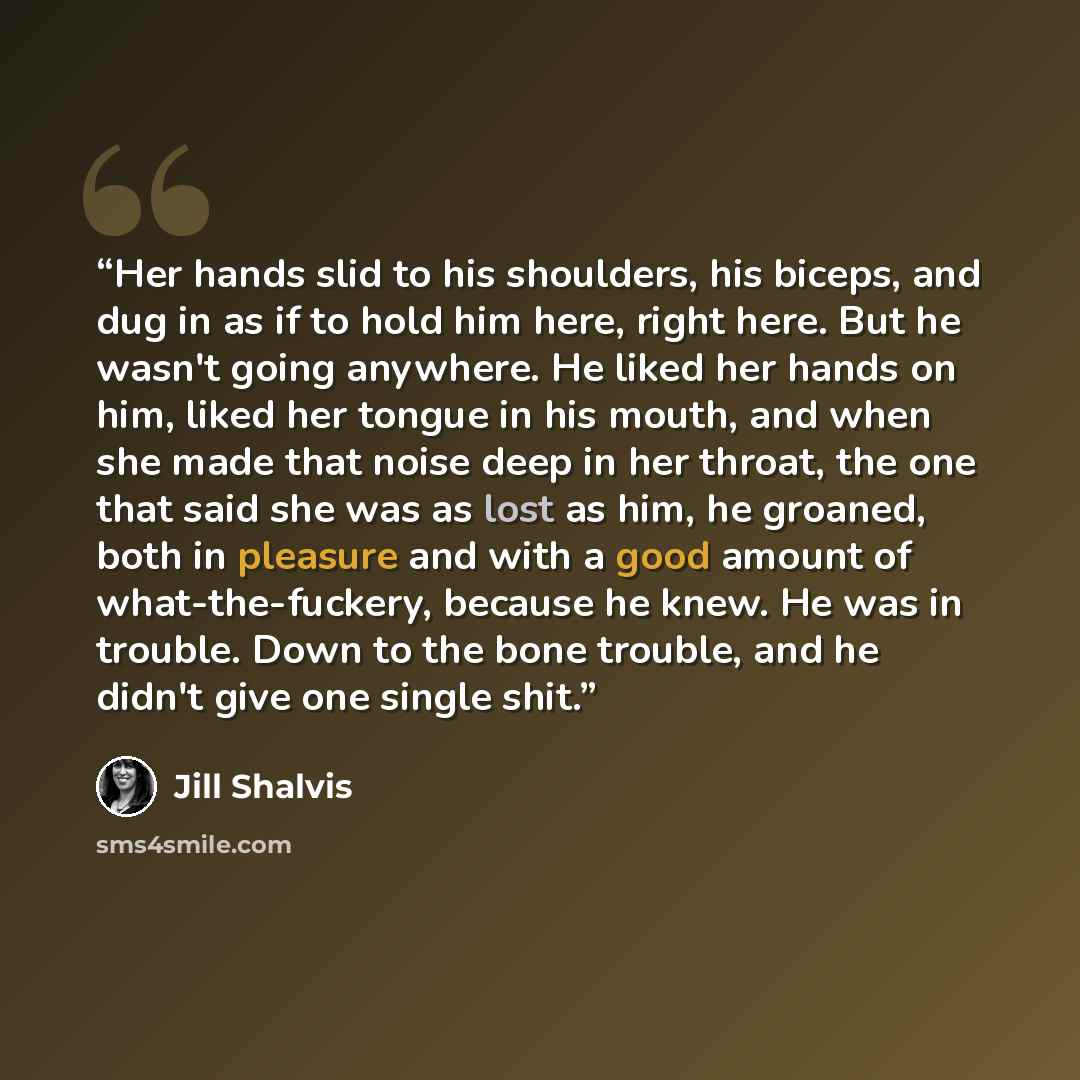 “Her hands slid to his shoulders, his biceps, and dug in as if to hold him here, right here. But he wasn't going anywhere. He liked her hands on him, liked her tongue in his mouth, and when she made that noise deep in her throat, the one that said she was as lost as him, he groaned, both in…” quote by Jill Shalvis