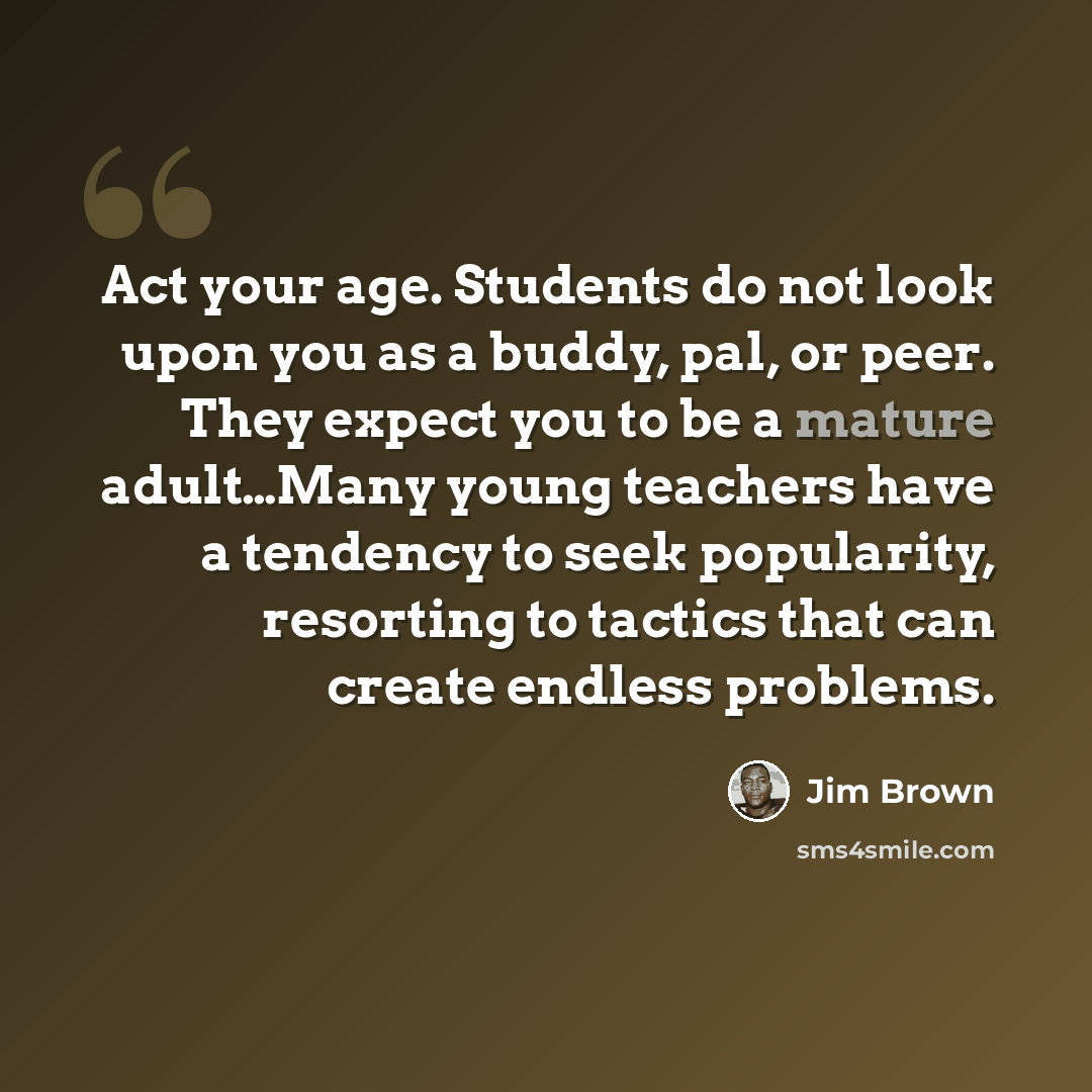 “Act your age. Students do not look upon you as a buddy, pal, or peer. They expect you to be a mature adult…Many young teachers have a tendency to seek popularity, resorting to tactics that can create endless problems.” quote by Jim Brown