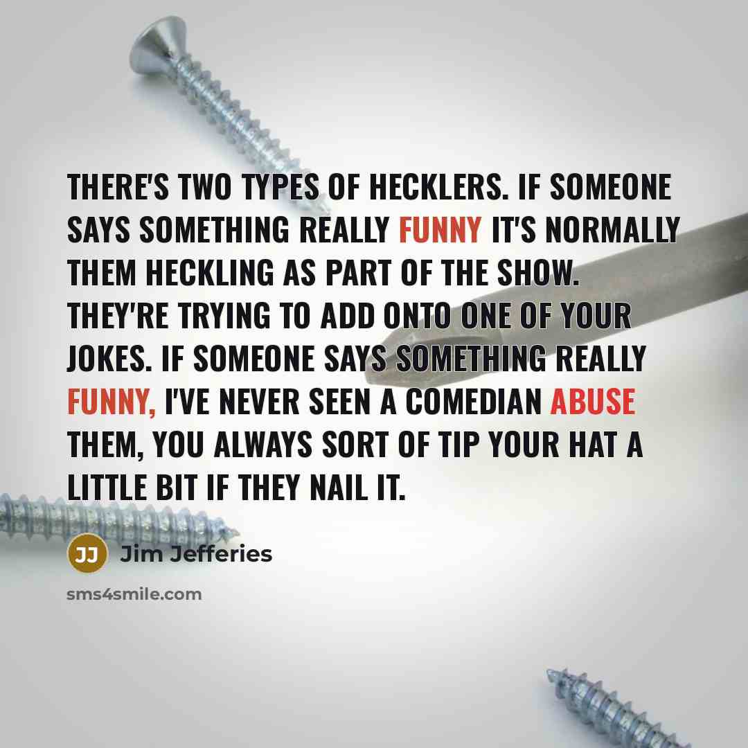 “There's two types of hecklers. If someone says something really funny it's normally them heckling as part of the show. They're trying to add onto one of your jokes. If someone says something really funny, I've never seen a comedian abuse them, you always sort of tip your hat a little bit if they…” quote by Jim Jefferies