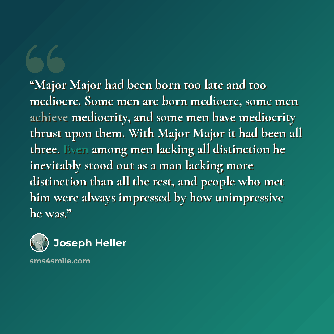 “Major Major had been born too late and too mediocre. Some men are born mediocre, some men achieve mediocrity, and some men have mediocrity thrust upon them. With Major Major it had been all three. Even among men lacking all distinction he inevitably stood out as a man lacking more distinction than…” quote by Joseph Heller