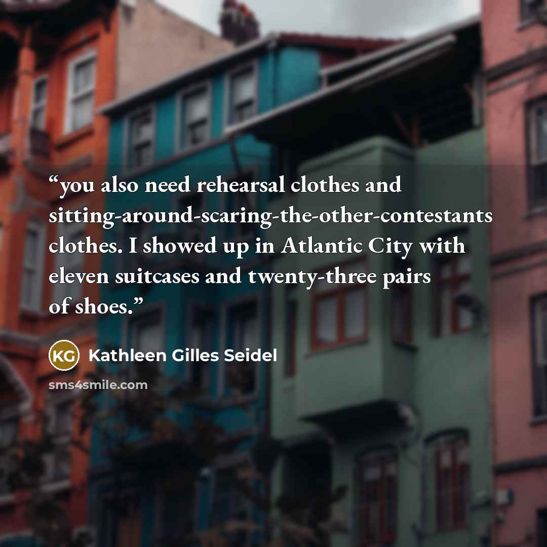 “you also need rehearsal clothes and sitting-around-scaring-the-other-contestants clothes. I showed up in Atlantic City with eleven suitcases and twenty-three pairs of shoes.” quote by Kathleen Gilles Seidel