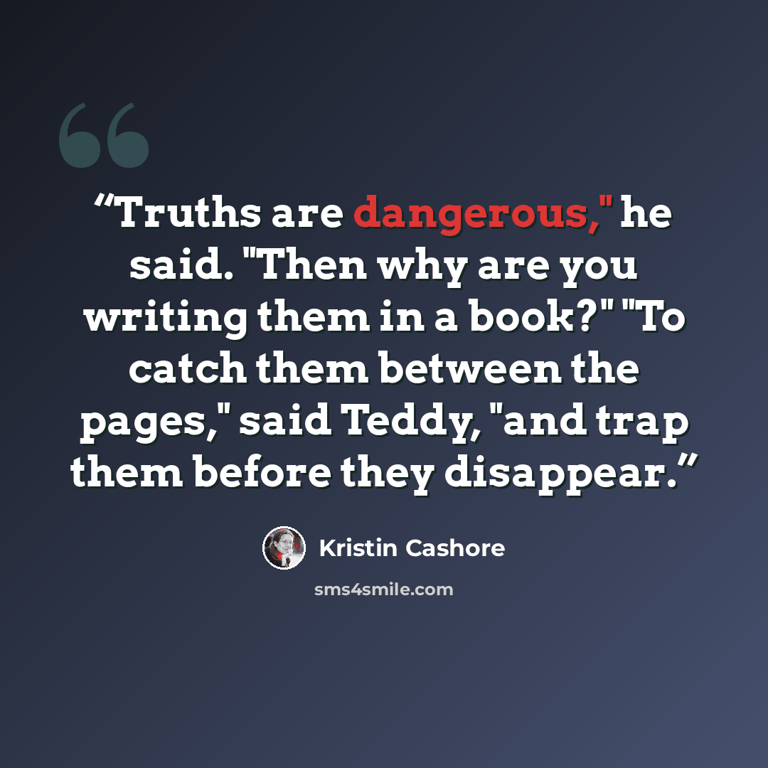 “Truths are dangerous," he said. "Then why are you writing them in a book?" "To catch them between the pages," said Teddy, "and trap them before they disappear.” quote by Kristin Cashore