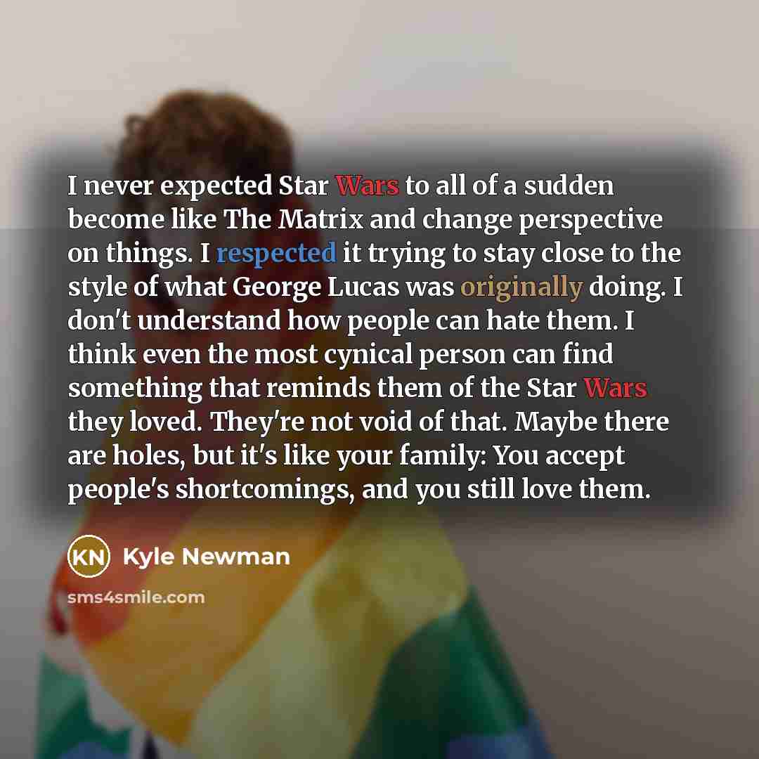 “I never expected Star Wars to all of a sudden become like The Matrix and change perspective on things. I respected it trying to stay close to the style of what George Lucas was originally doing. I don't understand how people can hate them. I think even the most cynical person can find something…” quote by Kyle Newman