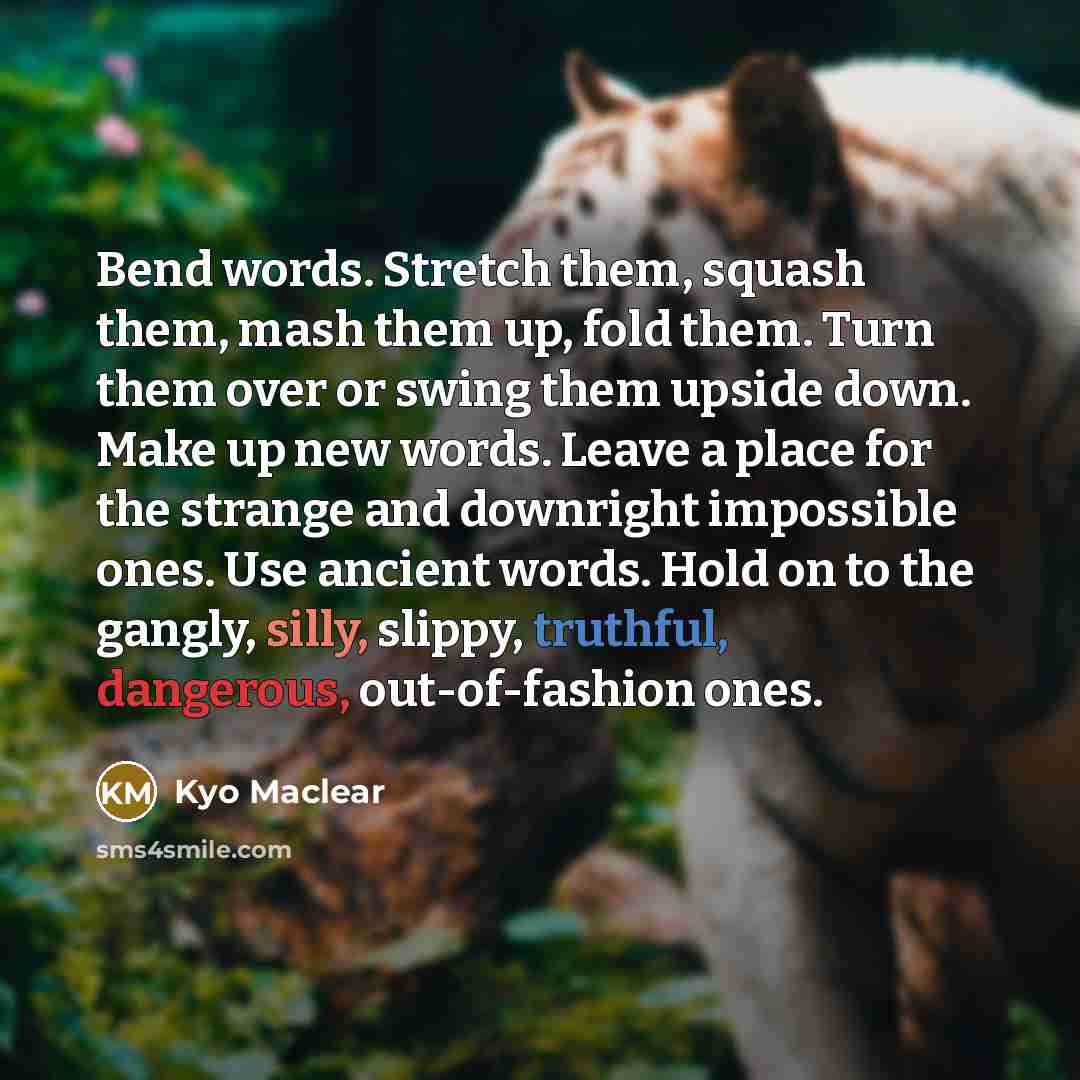 “Bend words. Stretch them, squash them, mash them up, fold them. Turn them over or swing them upside down. Make up new words. Leave a place for the strange and downright impossible ones. Use ancient words. Hold on to the gangly, silly, slippy, truthful, dangerous, out-of-fashion ones.” quote by Kyo Maclear