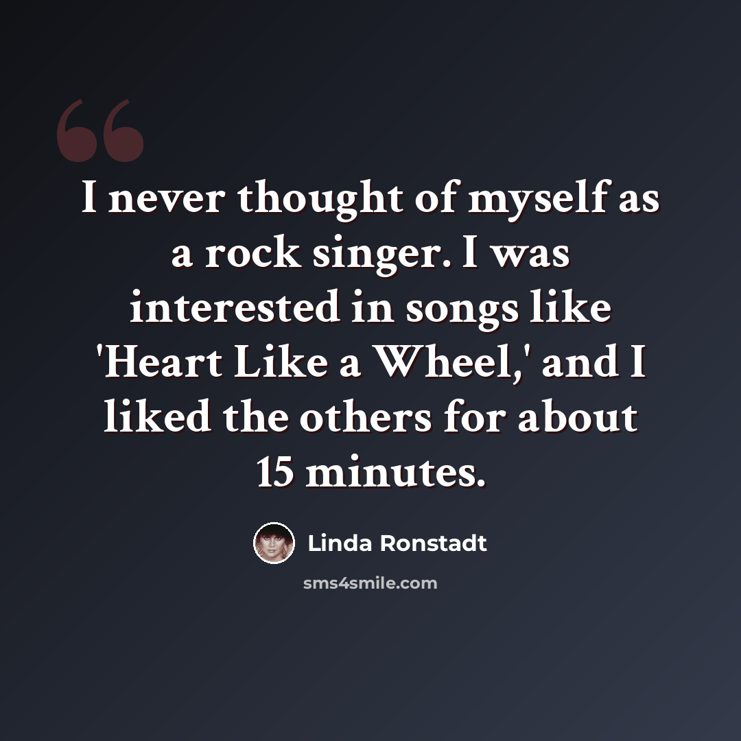 “I never thought of myself as a rock singer. I was interested in songs like 'Heart Like a Wheel,' and I liked the others for about 15 minutes.” quote by Linda Ronstadt