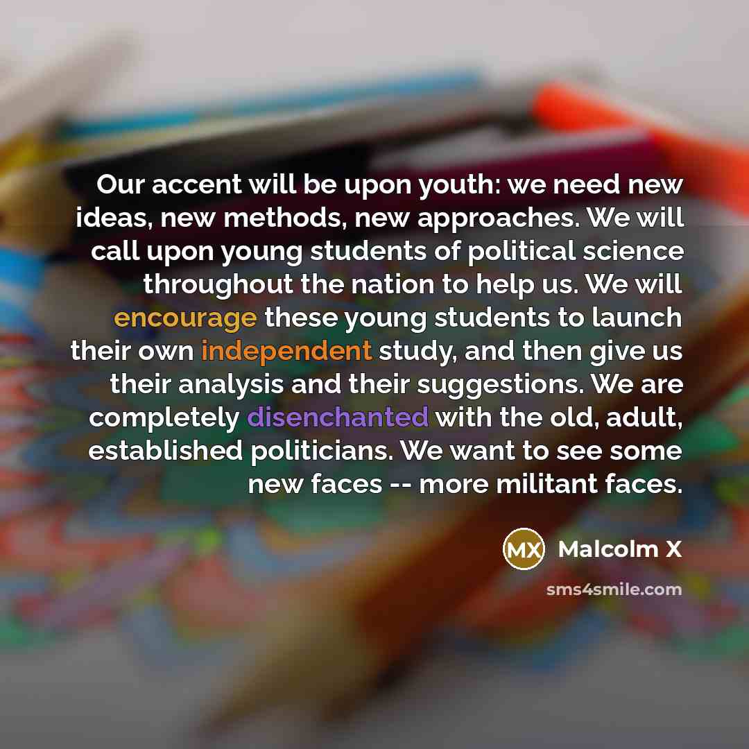 “Our accent will be upon youth: we need new ideas, new methods, new approaches. We will call upon young students of political science throughout the nation to help us. We will encourage these young students to launch their own independent study, and then give us their analysis and their…” quote by Malcolm X
