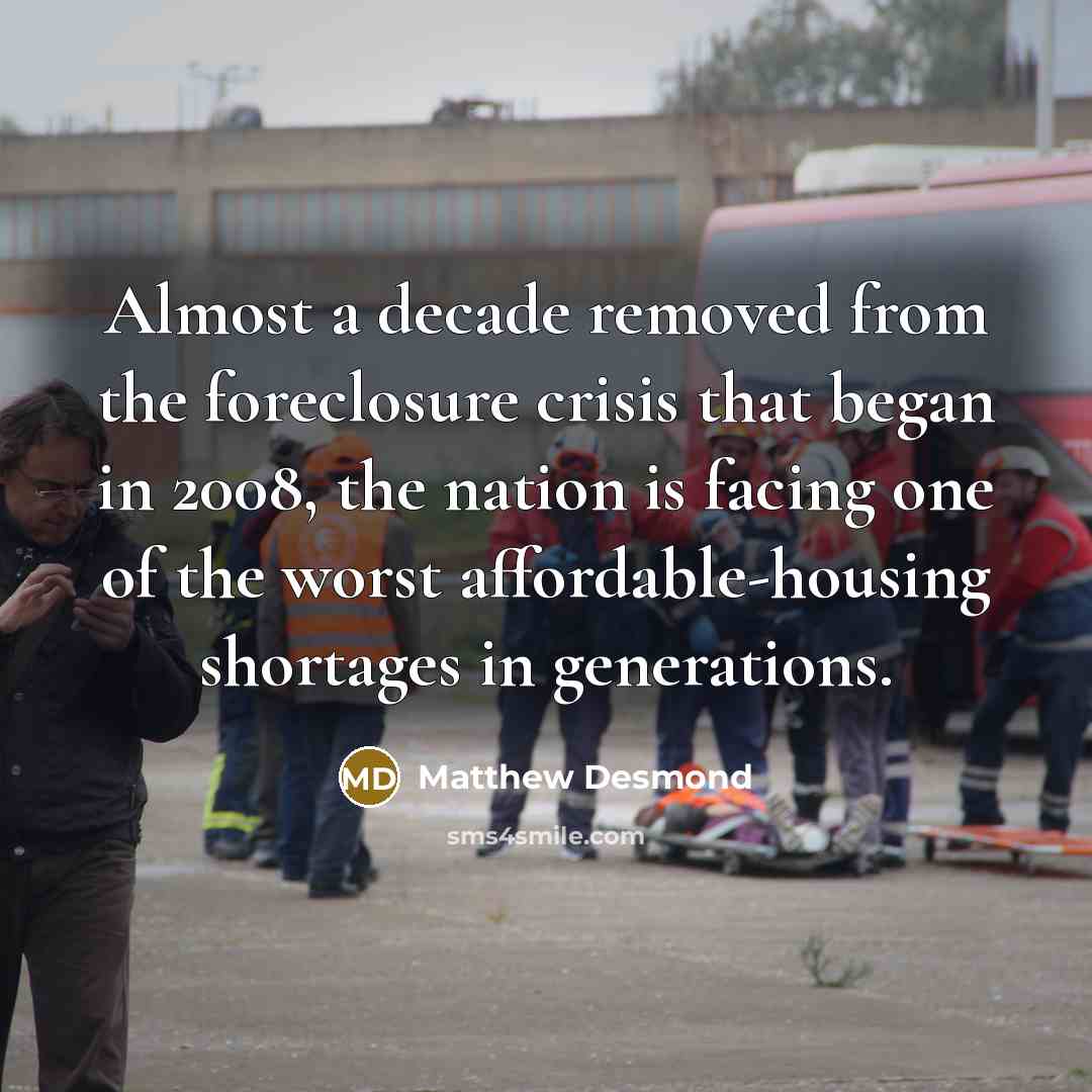 “Almost a decade removed from the foreclosure crisis that began in 2008, the nation is facing one of the worst affordable-housing shortages in generations.” quote by Matthew Desmond