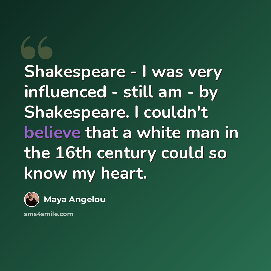 “Shakespeare - I was very influenced - still am - by Shakespeare. I couldn't believe that a white man in the 16th century could so know my heart.” quote by Maya Angelou