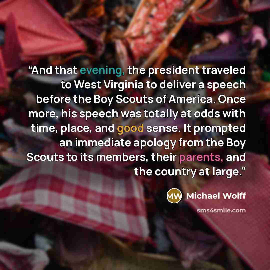 “And that evening, the president traveled to West Virginia to deliver a speech before the Boy Scouts of America. Once more, his speech was totally at odds with time, place, and good sense. It prompted an immediate apology from the Boy Scouts to its members, their parents, and the country at large.” quote by Michael Wolff