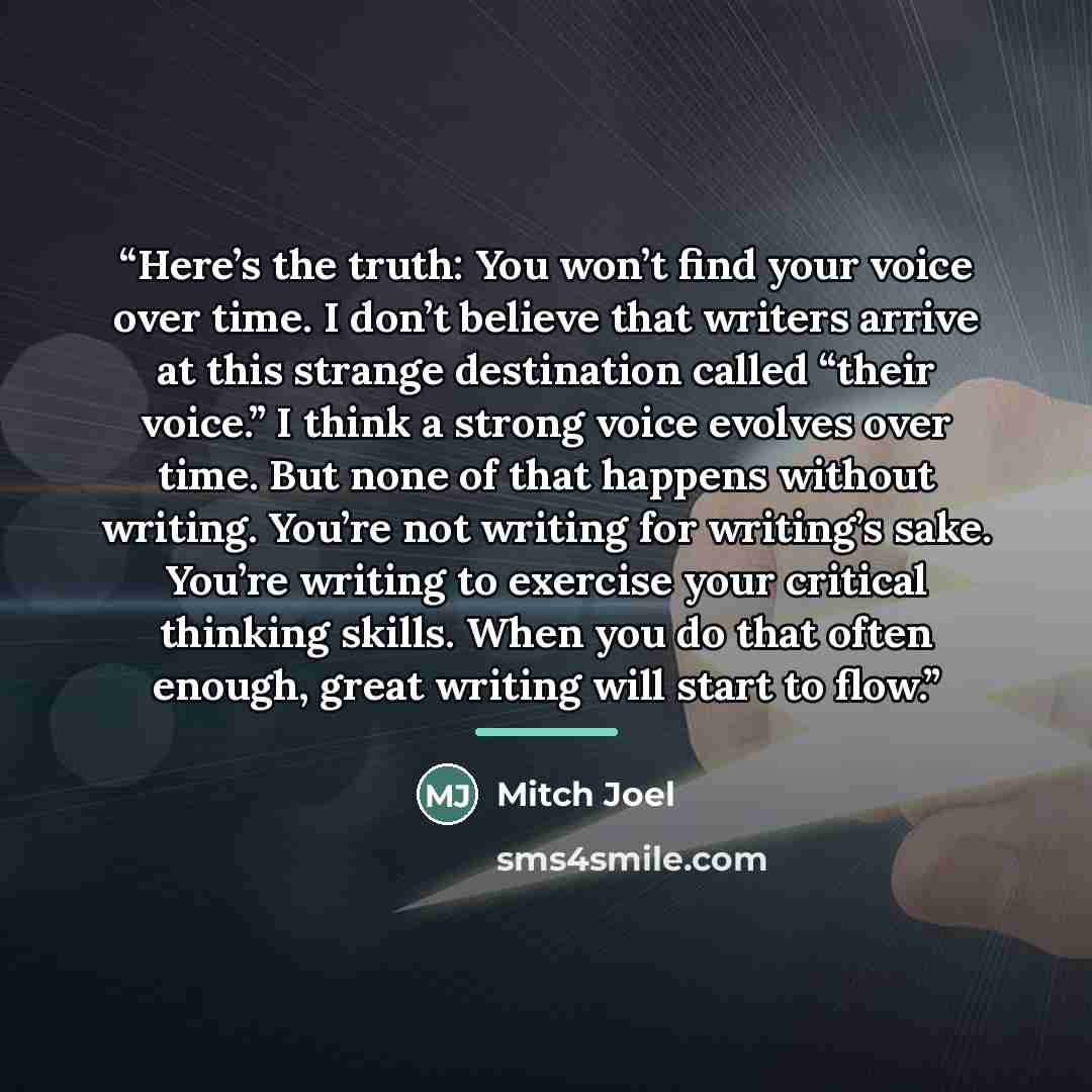 “Here’s the truth: You won’t find your voice over time. I don’t believe that writers arrive at this strange destination called “their voice.” I think a strong voice evolves over time. But none of that happens without writing. You’re not writing for writing’s sake. You’re writing to exercise your…” quote by Mitch Joel