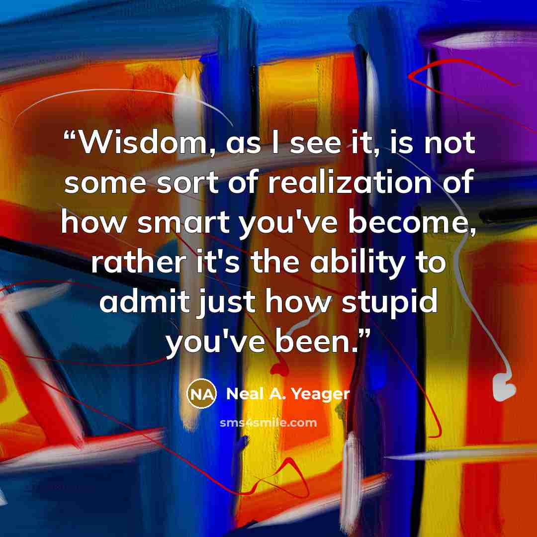 “Wisdom, as I see it, is not some sort of realization of how smart you've become, rather it's the ability to admit just how stupid you've been.” quote by Neal A. Yeager