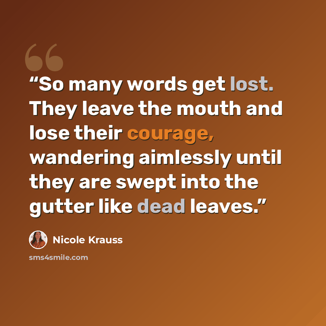 “So many words get lost. They leave the mouth and lose their courage, wandering aimlessly until they are swept into the gutter like dead leaves.” quote by Nicole Krauss