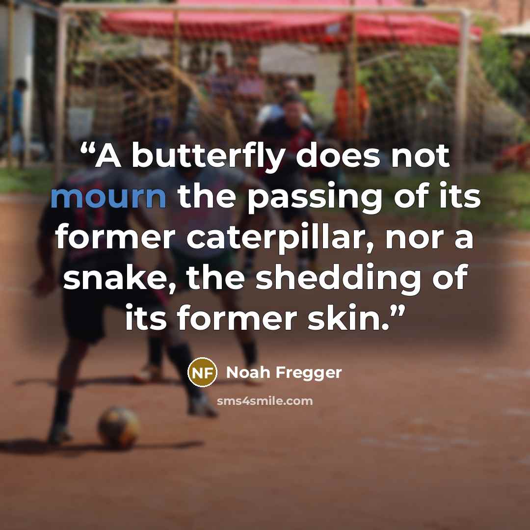 “A butterfly does not mourn the passing of its former caterpillar, nor a snake, the shedding of its former skin.” quote by Noah Fregger