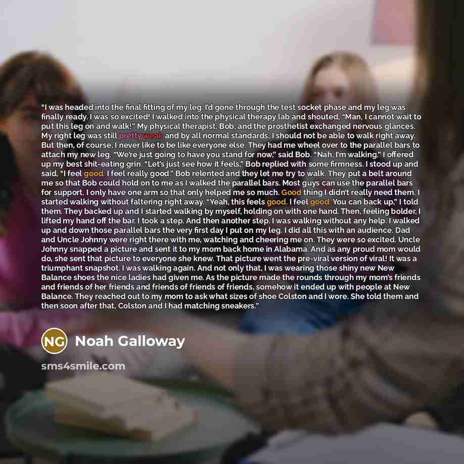 “I was headed into the final fitting of my leg. I’d gone through the test socket phase and my leg was finally ready. I was so excited! I walked into the physical therapy lab and shouted, “Man, I cannot wait to put this leg on and walk!” My physical therapist, Bob, and the prosthetist exchanged…” quote by Noah Galloway