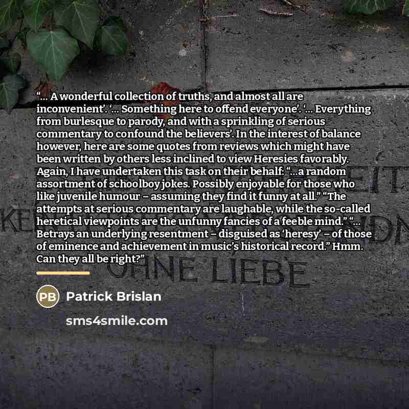 “… A wonderful collection of truths, and almost all are inconvenient’. ‘… Something here to offend everyone’. ‘… Everything from burlesque to parody, and with a sprinkling of serious commentary to confound the believers’. In the interest of balance however, here are some quotes from reviews which…” quote by Patrick Brislan
