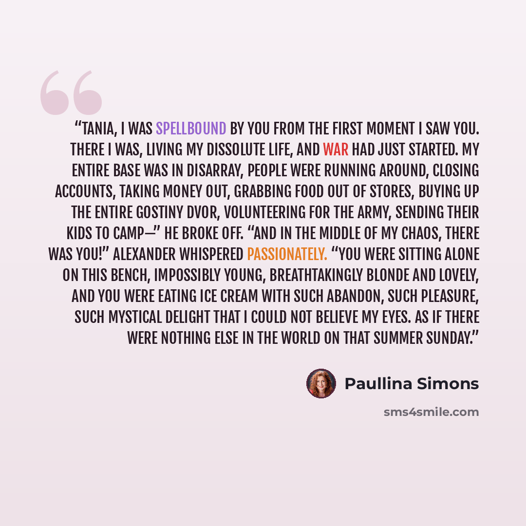 “Tania, I was spellbound by you from the first moment I saw you. There I was, living my dissolute life, and war had just started. My entire base was in disarray, people were running around, closing accounts, taking money out, grabbing food out of stores, buying up the entire Gostiny Dvor…” quote by Paullina Simons