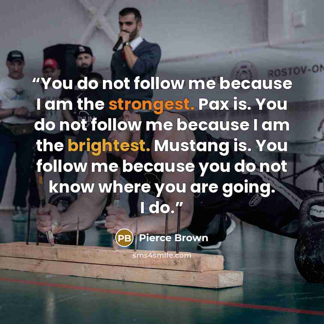 “You do not follow me because I am the strongest. Pax is. You do not follow me because I am the brightest. Mustang is. You follow me because you do not know where you are going. I do.” quote by Pierce Brown