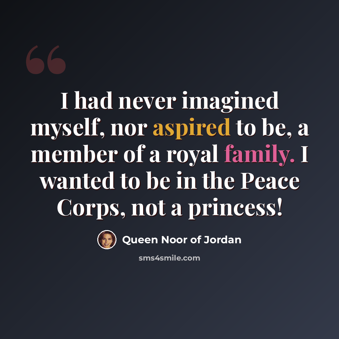 “I had never imagined myself, nor aspired to be, a member of a royal family. I wanted to be in the Peace Corps, not a princess!” quote by Queen Noor of Jordan