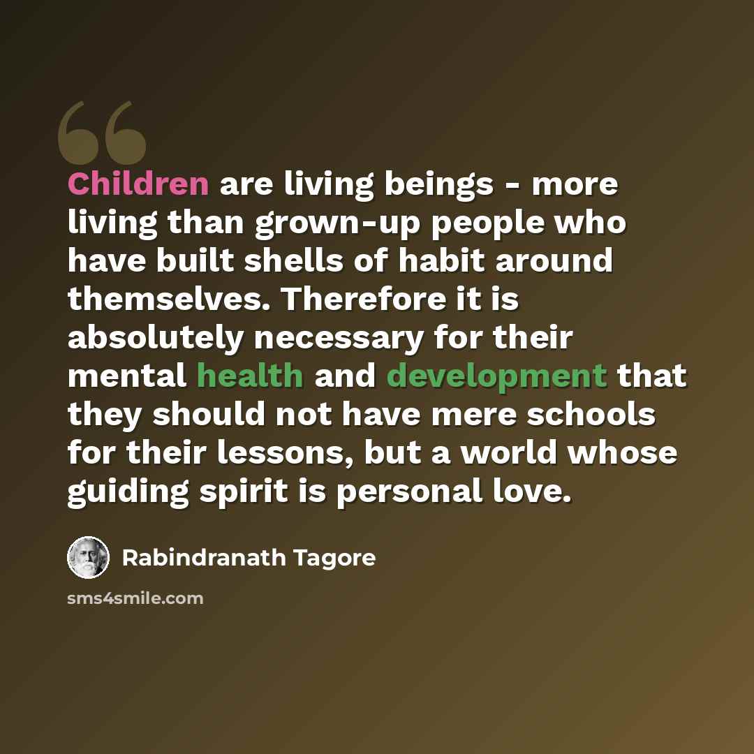“Children are living beings - more living than grown-up people who have built shells of habit around themselves. Therefore it is absolutely necessary for their mental health and development that they should not have mere schools for their lessons, but a world whose guiding spirit is personal love.” quote by Rabindranath Tagore