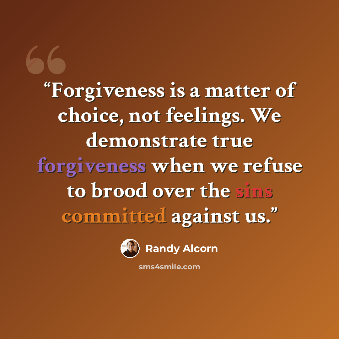 “Forgiveness is a matter of choice, not feelings. We demonstrate true forgiveness when we refuse to brood over the sins committed against us.” quote by Randy Alcorn
