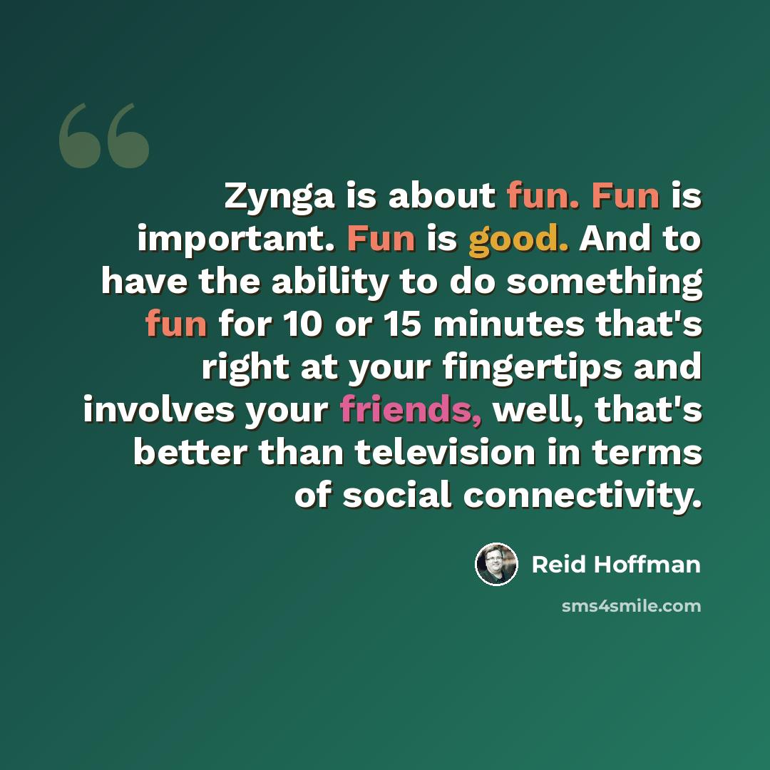 “Zynga is about fun. Fun is important. Fun is good. And to have the ability to do something fun for 10 or 15 minutes that's right at your fingertips and involves your friends, well, that's better than television in terms of social connectivity.” quote by Reid Hoffman
