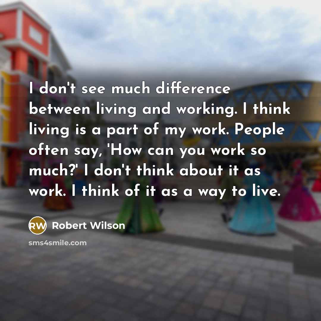 “I don't see much difference between living and working. I think living is a part of my work. People often say, 'How can you work so much?' I don't think about it as work. I think of it as a way to live.” quote by Robert Wilson
