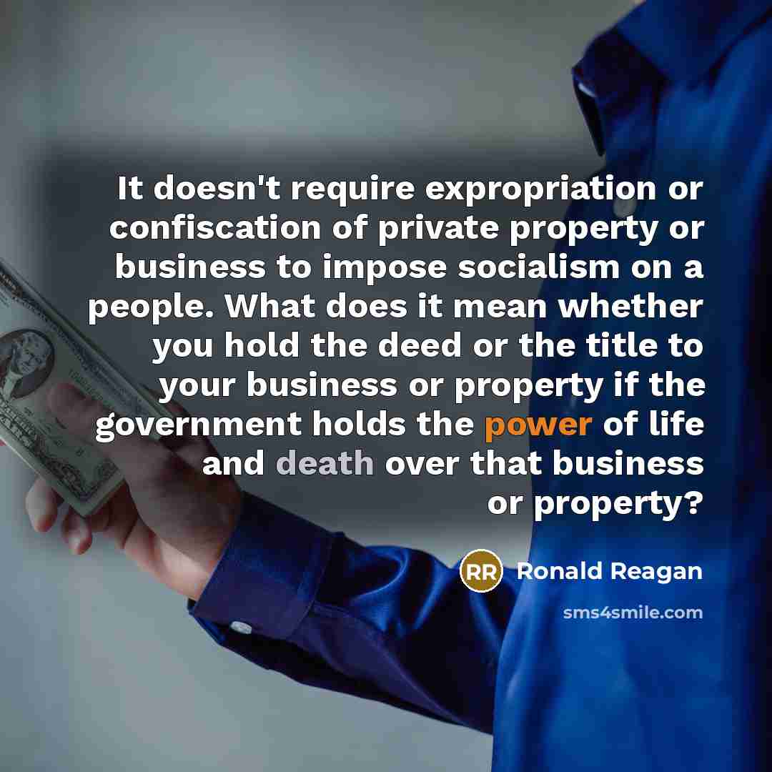 “It doesn't require expropriation or confiscation of private property or business to impose socialism on a people. What does it mean whether you hold the deed or the title to your business or property if the government holds the power of life and death over that business or property?” quote by Ronald Reagan