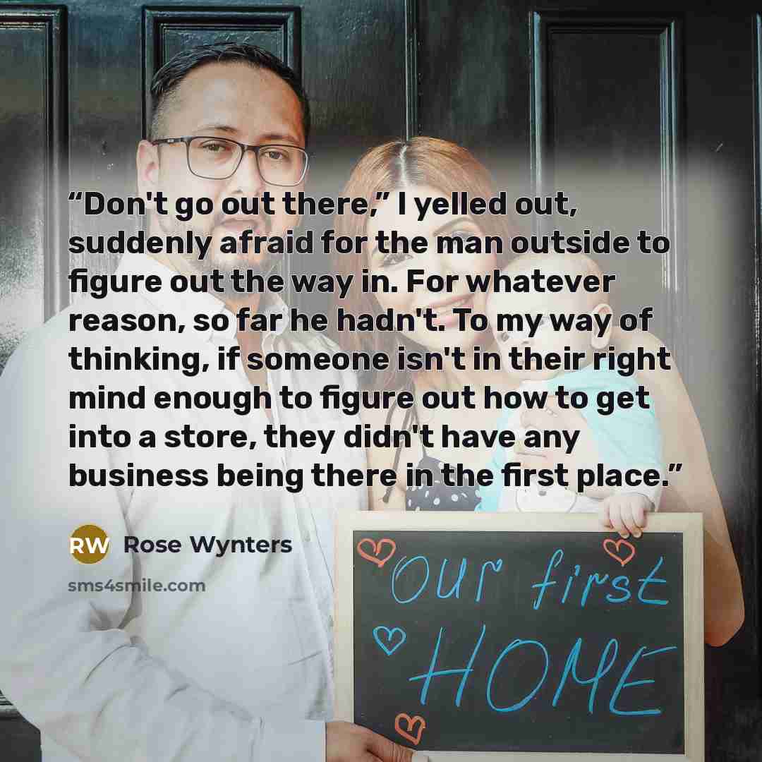 “Don't go out there,” I yelled out, suddenly afraid for the man outside to figure out the way in. For whatever reason, so far he hadn't. To my way of thinking, if someone isn't in their right mind enough to figure out how to get into a store, they didn't have any business being there in the first…” quote by Rose Wynters