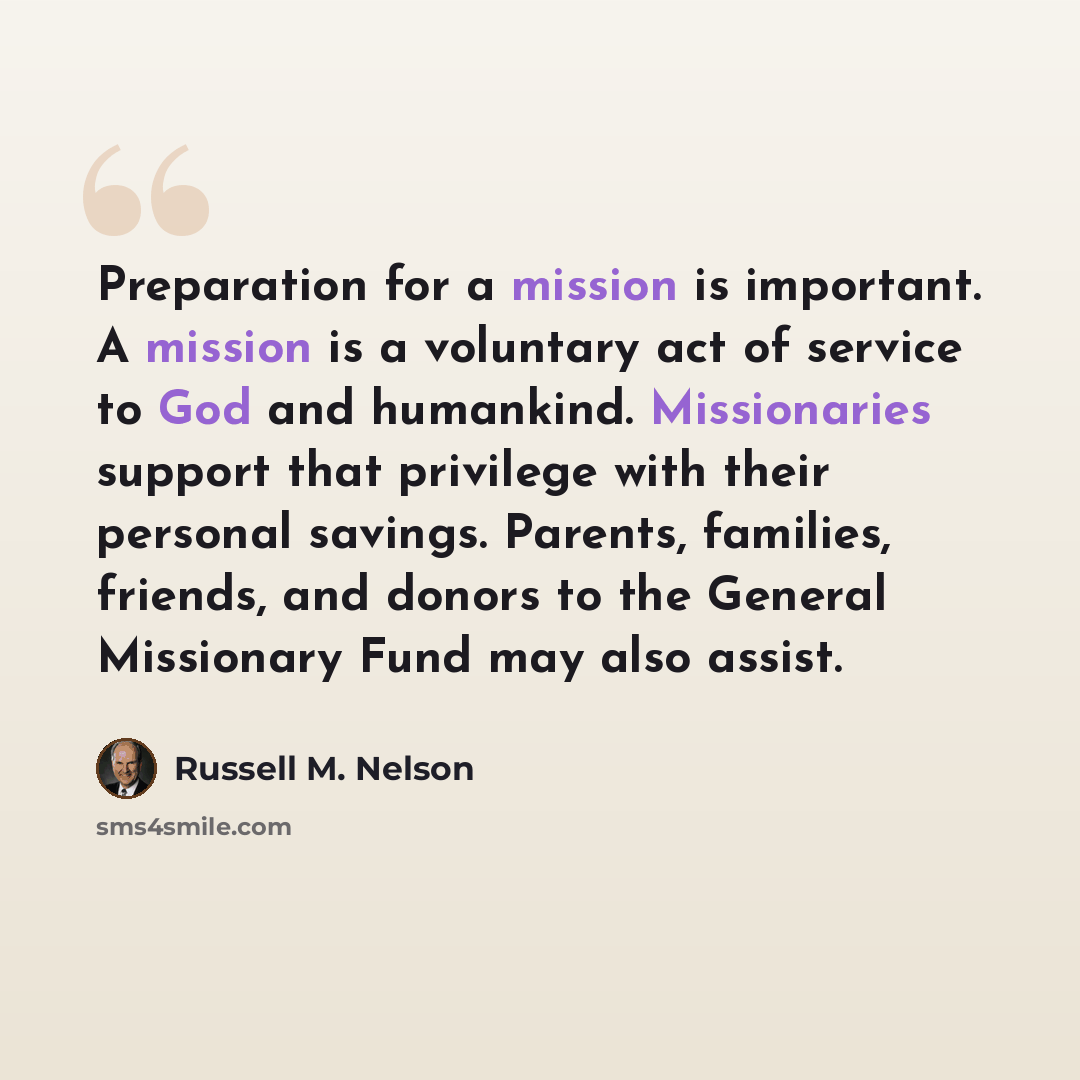 “Preparation for a mission is important. A mission is a voluntary act of service to God and humankind. Missionaries support that privilege with their personal savings. Parents, families, friends, and donors to the General Missionary Fund may also assist.” quote by Russell M. Nelson