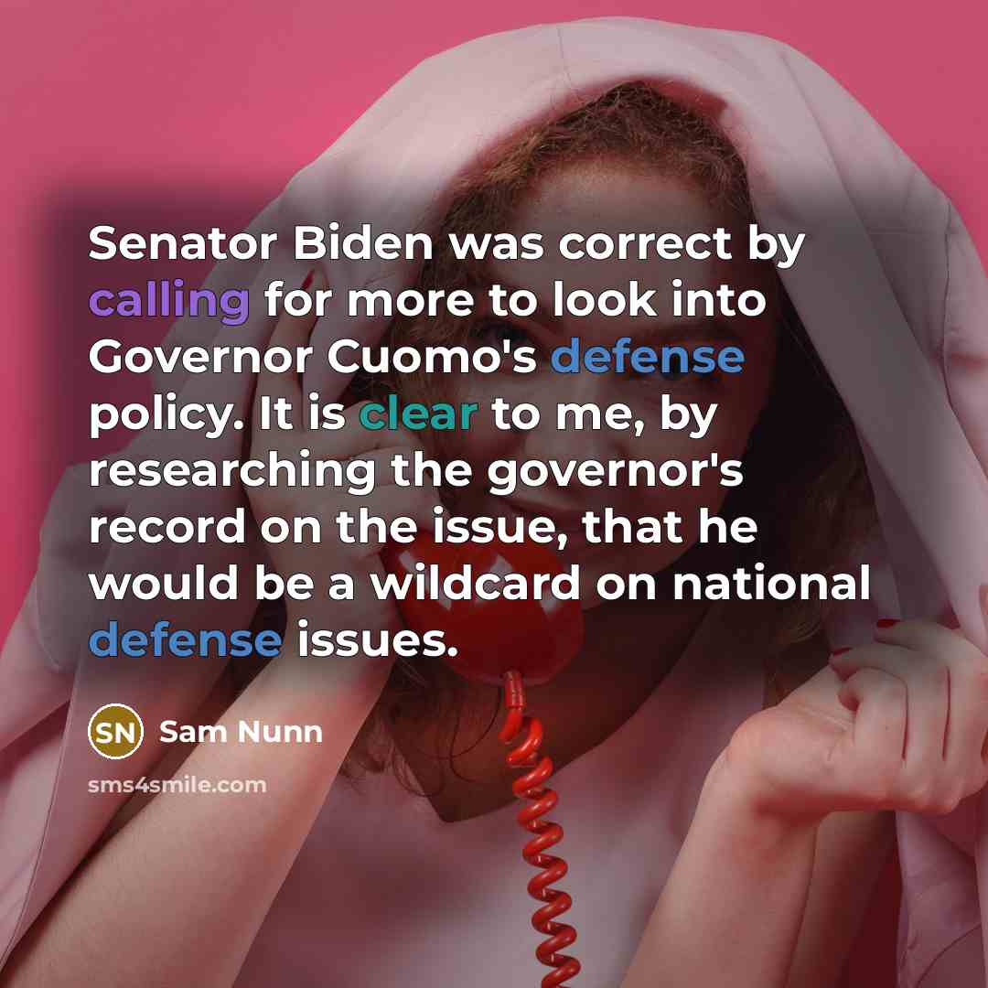 “Senator Biden was correct by calling for more to look into Governor Cuomo's defense policy. It is clear to me, by researching the governor's record on the issue, that he would be a wildcard on national defense issues.” quote by Sam Nunn