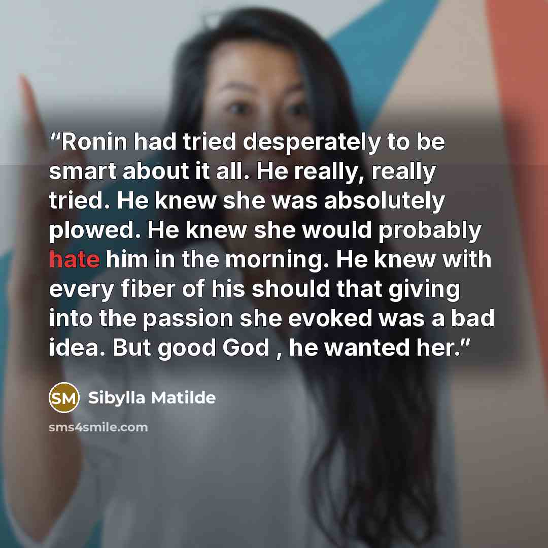 “Ronin had tried desperately to be smart about it all. He really, really tried. He knew she was absolutely plowed. He knew she would probably hate him in the morning. He knew with every fiber of his should that giving into the passion she evoked was a bad idea. But good God , he wanted her.” quote by Sibylla Matilde