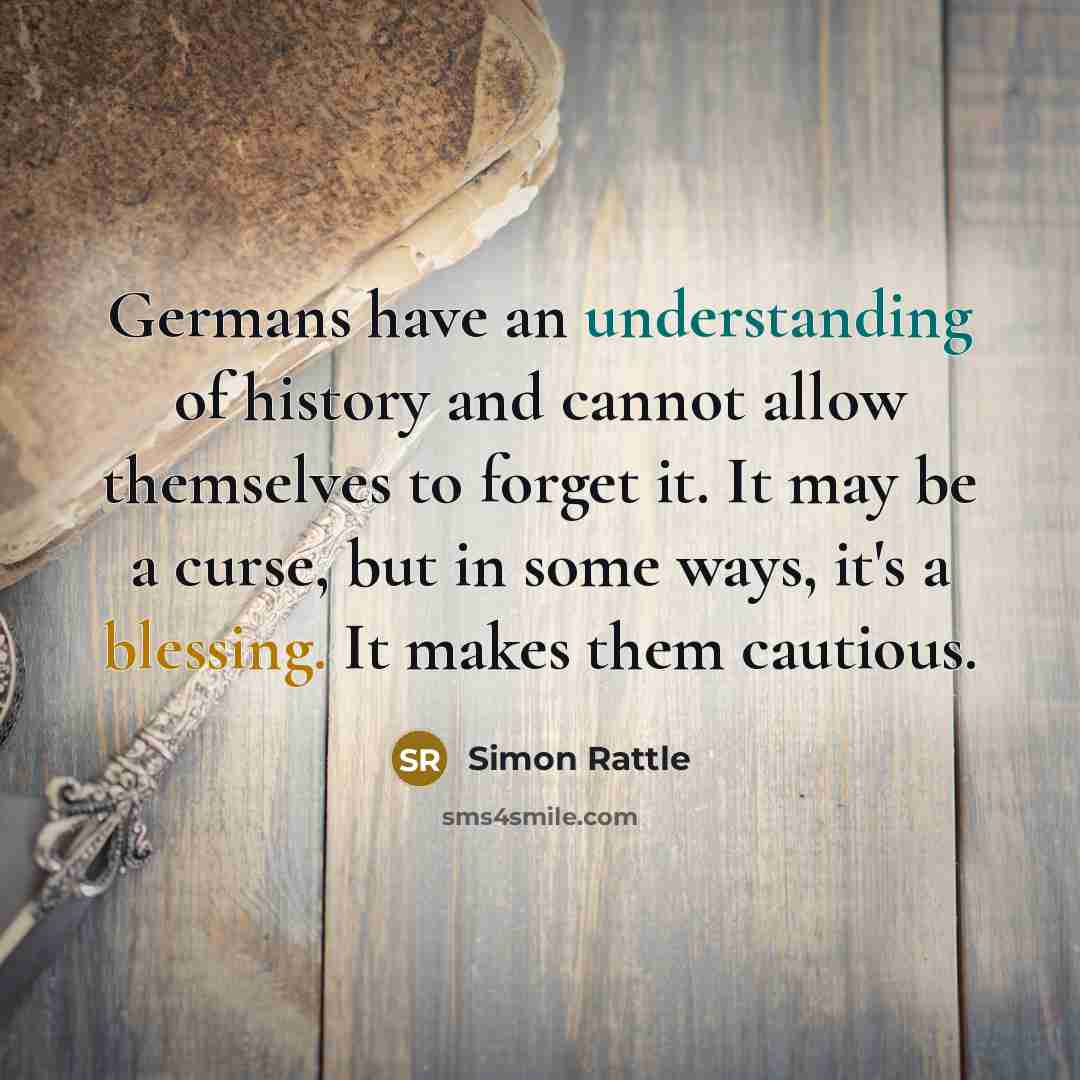 “Germans have an understanding of history and cannot allow themselves to forget it. It may be a curse, but in some ways, it's a blessing. It makes them cautious.” quote by Simon Rattle