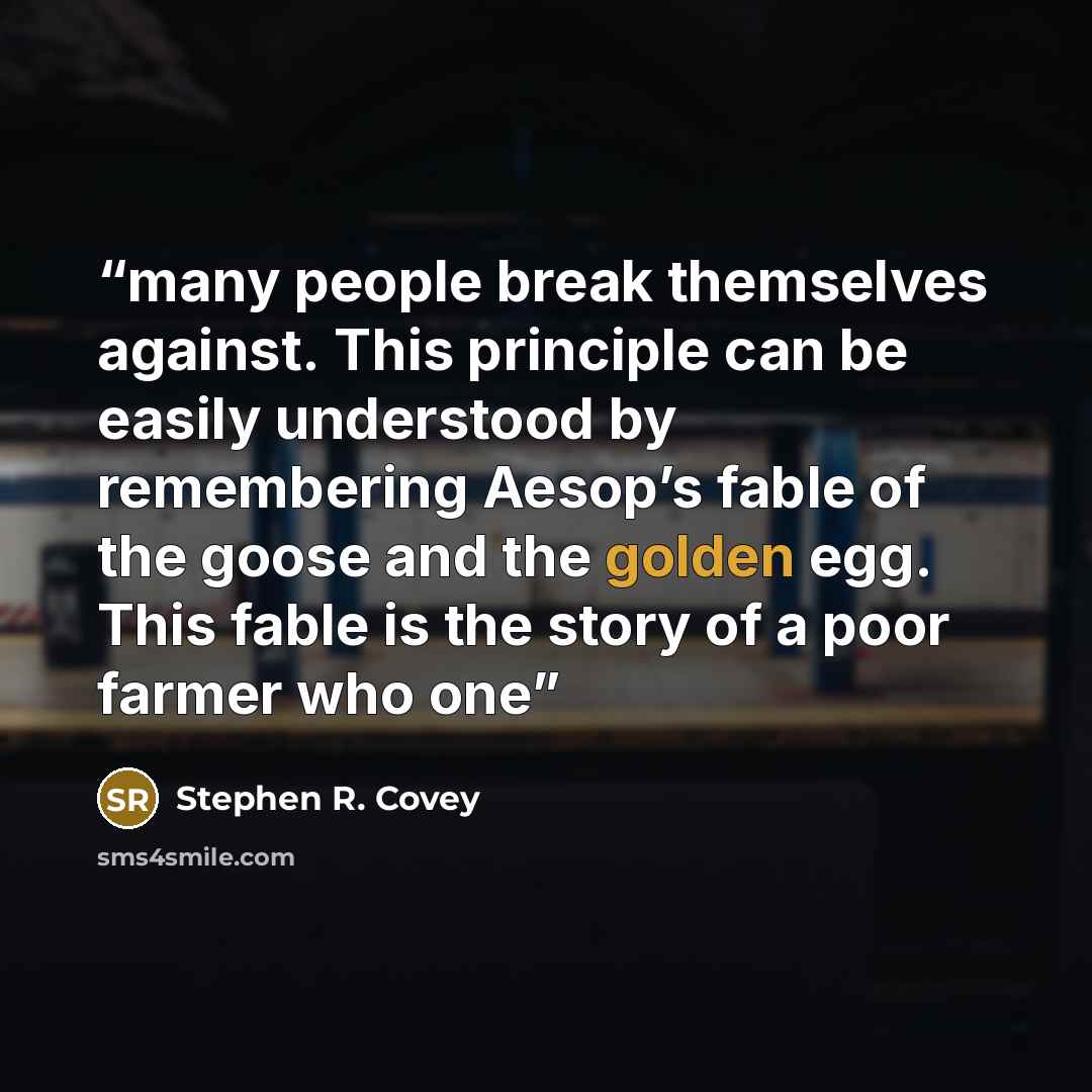 “many people break themselves against. This principle can be easily understood by remembering Aesop’s fable of the goose and the golden egg. This fable is the story of a poor farmer who one” quote by Stephen R. Covey