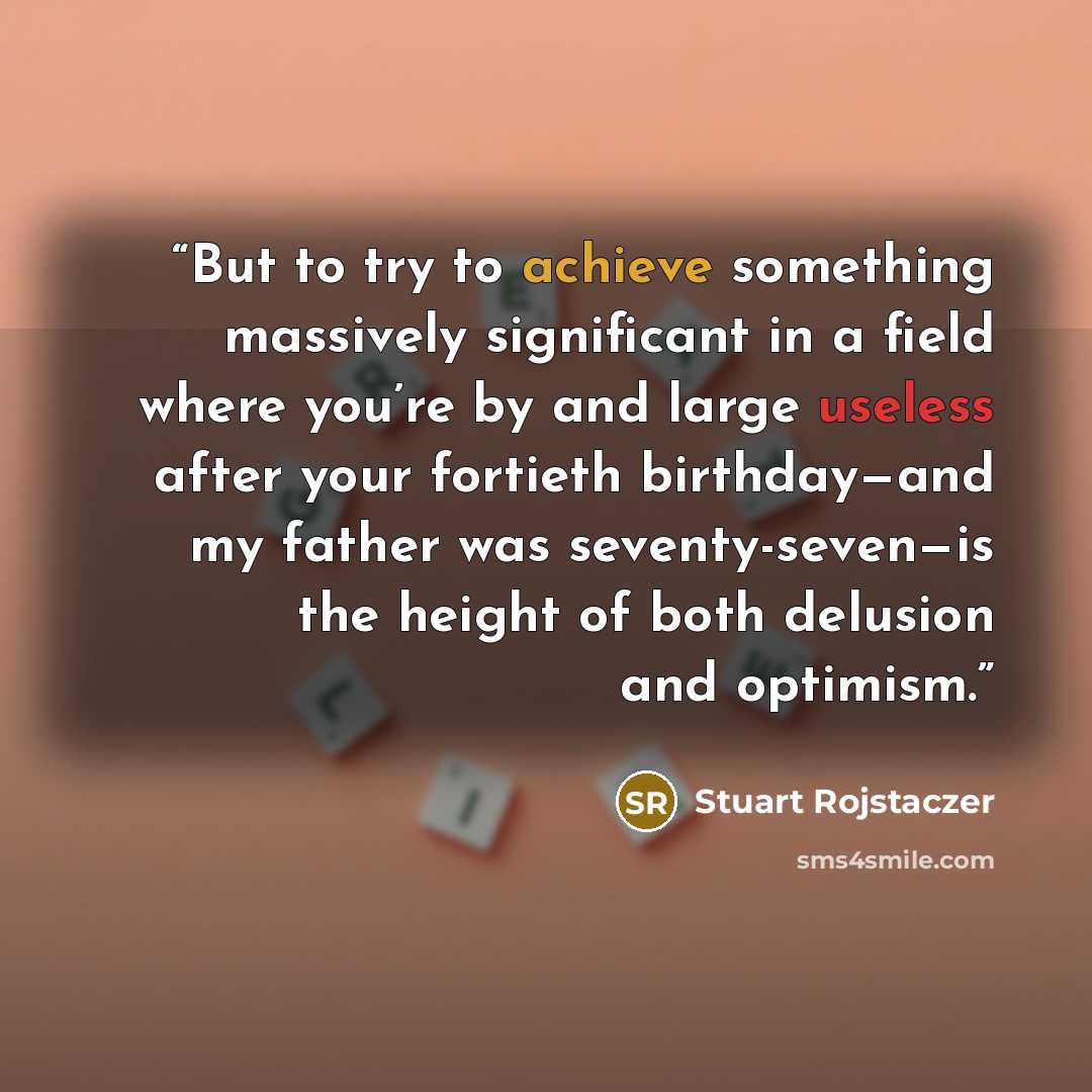 “But to try to achieve something massively significant in a field where you’re by and large useless after your fortieth birthday—and my father was seventy-seven—is the height of both delusion and optimism.” quote by Stuart Rojstaczer