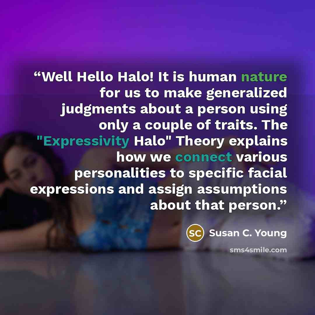 “Well Hello Halo! It is human nature for us to make generalized judgments about a person using only a couple of traits. The "Expressivity Halo" Theory explains how we connect various personalities to specific facial expressions and assign assumptions about that person.” quote by Susan C. Young